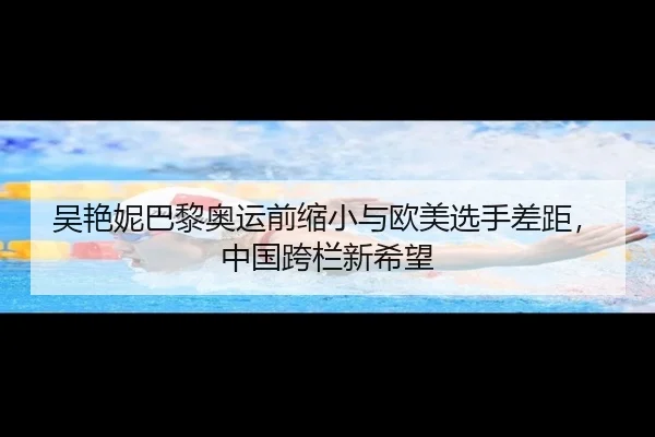 吴艳妮巴黎奥运前缩小与欧美选手差距，中国跨栏新希望