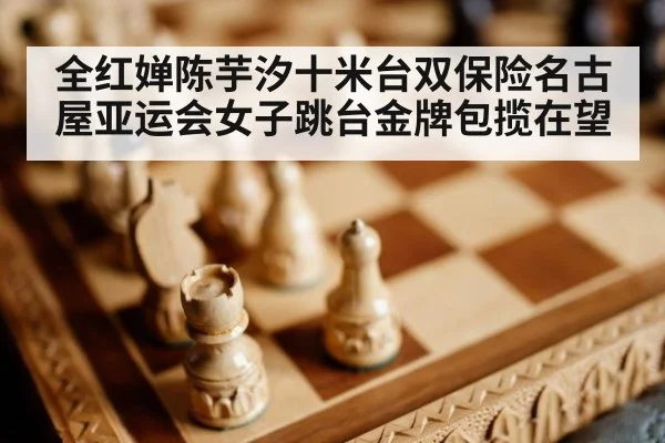 全红婵陈芋汐十米台双保险名古屋亚运会女子跳台金牌包揽在望